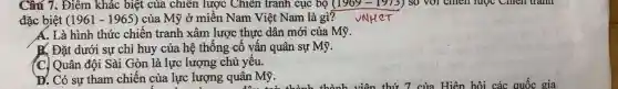 Câu 7. Điểm khác biệt của chiến lược Chiên tranh cục bộ (1969-1973) so với chiến lược Chien trann
đặc biệt (1961-1965) của Mỹ ở miền Nam Việt Nam là gì? vNHeT
A. Là hình thức chiến tranh xâm lược thực dân mới của Mỹ.
B. Đặt dưới sự chỉ huy của hệ thống cố vấn quân sự Mỹ.
(C) Quân đội Sài Gòn là lực lượng chủ yếu.
D. Có sự tham chiến của lực lượng quân Mỹ.