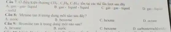 Câu 7: Ở điều kiện thường CH_(4),C_(3)H_(8),C_(5)H_(12) tồn tại các thể lần lượt sau đây
A. gas - gas-liquid
B. gas- liquid -liquid
C. gas - gas - liquid
D. gas - liquid
- solid
Câu 8: Metane tan ít trong dung môi nào sau đây?
A. nước
B. benzene
C. hexane
D. octane
Câu 9:Bromine tan it trong dung môi nào sau?
A. hexane
Câu 10. Nhiệt độ như
B. nước
C. benzene
D . carbontetrachloride