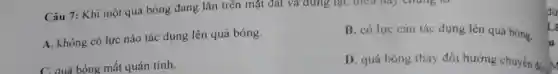 Câu 7: Khi một quả bóng đang lǎn trên mặt đất và đứng lại, điều hay chung to
A. không có lực nào tác dụng lên quả bóng.
B. có lực cản tác dụng lên quả bóng.
C. quá bóng mất quán tính.
D. quả bóng thay đổi hướng chuyển đác
dư
L
u