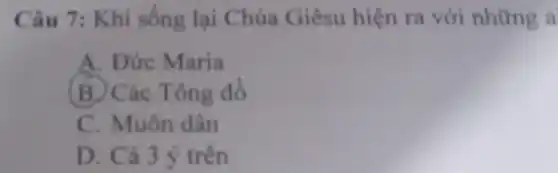 Câu 7: Khi sống lại Chúa Giêsu hiện ra với những a
A. Đức Maria
B. Các Tông đồ
C. Muôn dân
D. Cả 3 ý trên