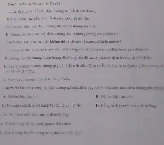 Câu 7: Kết luận nào sau đây là sai?
A. Các đường sức điện có chiều hướng ra từ điện tích dương
B. Các đường sức điện có chiều hướng vào điện tích âm
C. Qua mỗi điểm của điện trường chi có một đường sức diện
D. Đường sức điện của một điện trưởng tĩnh là những đường cong khép kin.
Câu 8: Phát biều nào sau đây không đúng khi nói về cường độ điện trường?
1. Cuong do dien trường tại một điểm đặc trưng cho tác dụng của lực điện trường tại điểm đó.
B. Cường độ điện trường là đại lượng đặc trưng cho độ mạnh, yêu của điện trường tại một điểm.
C. Véc tơ cường độ điện trường gây bởi điện tích điểm Q có chiều: hướng ra xa Q nếu Q âm, hướng về
phía Q nếu Q dương.
1). Đon vi cua cường độ điện trường là V/m
Câu 9: Độ lớn của cường độ diện trường tại một điểm gây ra bởi một điện tích điểm không phụ thuộc:
A. Độ lón diện tích thử.
B. Độ lớn điện tích đó.
C. Khoang cách tử điểm đang xét đến điện tích đó.
D. Hằng số điện môi của môi trường.
Câu 10: Chon phát biêu sai về điện trường:
A. Diện trường tôn tại xung quanh điện tích.
3. Điện trường truyền tương tác giữa các điện tích.