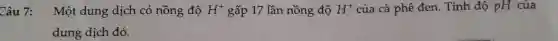 Câu 7: Một dung dịch có nồng độ H^+ gấp 17 lần nồng độ H^+ của cà phê đen.Tính độ pH của
dung dịch đó.