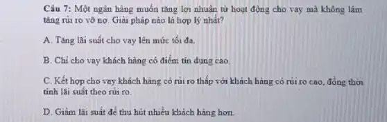 Câu 7: Một ngân hàng muốn tǎng lợi nhuận từ hoạt động cho vay mà không làm
tǎng rủi ro vỡ nợ. Giải pháp nào là hợp lý nhất?
A. Tǎng lãi suất cho vay lên mức tối đa.
B. Chỉ cho vay khách hàng có điểm tín dụng cao.
C. Kết hợp cho vay khách hàng có rủi ro thấp với khách hàng có rủi ro cao, đồng thời
tính lãi suất theo núi ro.
D. Giảm lãi suất để thu hút nhiều khách hàng hơn.