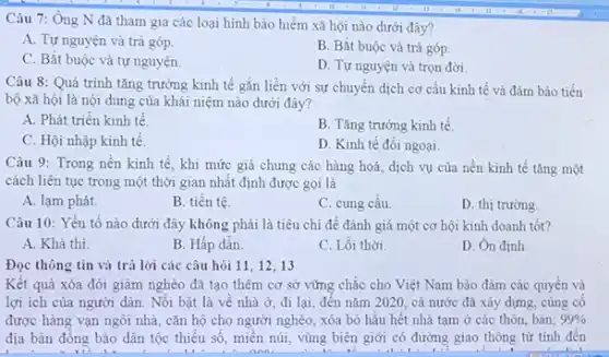 Câu 7: Ông N đã tham gia các loại hình bảo hiểm xã hội nào dưới đây?
A. Tự nguyện và trả góp.
B. Bắt buộc và trả góp.
C. Bắt buộc và tự nguyện.
D. Tự nguyện và trọn đời
Câu 8: Quá trình tǎng trưởng kinh tế gắn liền với sự chuyển dịch cơ cấu kinh tế và đảm bảo tiến
bộ xã hội là nội dung của khái niệm nào dưới đây?
A. Phát triển kinh tế
B. Tǎng trưởng kinh tế.
C. Hội nhập kinh tế.
D. Kinh tế đối ngoại.
Câu 9: Trong nền kinh tế, khi mức giá chung các hàng hoá, dịch vụ của nền kinh tế tǎng một
cách liên tục trong một thời gian nhất định được gọi là
A. lạm phát.
B. tiền tệ
C. cung cầu.
D. thị trường.
Câu 10: Yếu tố nào dưới đây không phải là tiêu chí để đánh giá một cơ hội kinh doanh tốt?
A. Khả thi.
B. Hấp dẫn.
C. Lỗi thời
D. Ôn định.
Đọc thông tin và trả lời các câu hỏi 11, 12, 13
Kết quả xóa đói giảm nghèo đã tạo thêm cơ sở vững chắc cho Việt Nam bảo đảm các quyền và
lợi ích của người dân. Nối bật là về nhà ở, đi lại, đến nǎm 2020 cả nước đã xây dựng, cùng cố
được hàng vạn ngôi nhà, cǎn hộ cho người nghèo, xóa bỏ hầu hết nhà tạm ở các thôn, bản; 99% 
địa bàn đồng bào dân tộc thiếu số miền núi, vùng biên giới có đường giao thông từ tinh đến