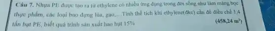 Câu 7. Nhựa PE được tạo ra từ ethylene có nhiều ứng dụng trong đời sống như làm màng bọc
thực phẩm, các loại bao đựng lúa, gạo __ .Tính thể tích khí ethylene(đkc) cần để điều chế 1,4
tấn hạt PE, biết quá trình sản xuất hao hut 15% 	(458,24m^3)