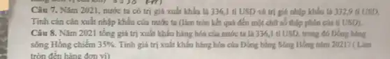 Câu 7. Nǎm 2021.nước ta có trị giá xuất khẩu là 336,1 tỉ USD và trị giá nhập khẩu là 332,9 tỉ USD.
Tính cán cân xuất nhập khẩu của nước ta (làm tròn kết quả đến một chữ số thập phân của tỉ USD)
Câu 8. Nǎm 2021 tổng giá trị xuất khẩu hàng hóa của nước ta là 336 ,1 tỉ USD, trong đó Đồng bằng
sông Hồng chiếm 35%  Tính giá trị xuất khẩu hàng hóa của Đồng bằng Sông Hồng nǎm 2021? (1 Lam
tròn đến hàng đơn vị)