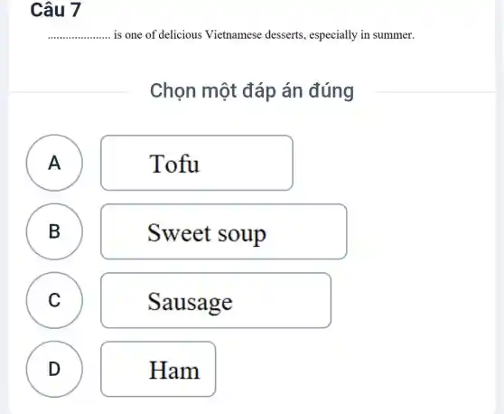 Câu 7
__ ......... is one of delicious Vietnamese desserts , especially in summer.
Chọn một đáp án đúng
A A
Tofu
B
B
Sweet soup
C C
Sausage
D
Ham