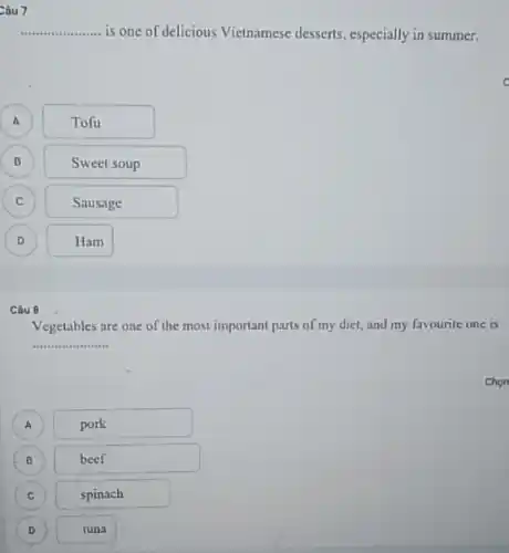 Câu 7
__ is one of delicious Vietnamese desserts, especially in summer.
A A
Tofu
B
Sweet soup
C
Sausage
D D
Ham
Câu 8
Vegetables are one of the most important parts of my diet, and my favourite one is
__
Chon
A )
pork
B B
beef
C
)
spinach
D )
tuna