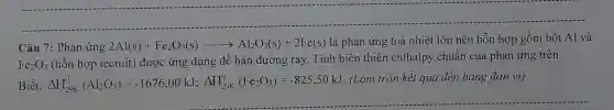 Câu 7: Phản ứng 2Al(s)+Fe_(2)O_(3)(s)arrow Al_(2)O_(3)(s)+2Fe(s)
là phản ứng toả nhiệt lớn nên hỗn hợp gồm bột Al và
Fe_(2)O_(3)
(hỗn hợp tecmit)được ứng dụng để hàn đường ray.Tính biến thiên enthalpy chuẩn của phản ứng trên.
Biết: Delta H_(298)^0(Al_(2)O_(3))=-1676,00kJ;Delta H_(298)^0(Fe_(2)O_(3))=-825,50kJ
. (Làm tròn kết quả đến hàng đơn vị)
__