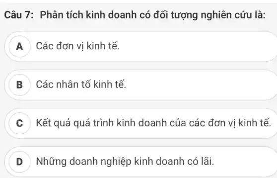 Câu 7: Phân tích kinh doanh có đối tượng nghiên cứu là:
D . ) Các đơn vị kinh tế.
B Các nhân tố kinh tế.
C Kết quả quá trình kinh doanh của các đơn vị kinh tế.
D Những doanh nghiệp kinh doanh có lãi.