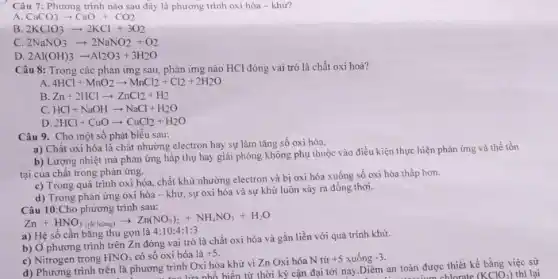 Câu 7: Phương trình nào sau đây là phương trình oxi hóa - khừ?
A CaCO_(3)arrow CaO+CO_(2)
B 2KClO_(3)arrow 2KCl+3O_(2)
C. 2NaNO_(3)arrow 2NaNO_(2)+O_(2)
D 2Al(OH)_(3)arrow Al_(2)O_(3)+3H_(2)O
Câu 8: Trong các phản ứng sau, phản ứng nào HCl đóng vai trò là chất oxi hoá?
A. 4HCl+MnO_(2)arrow MnCl_(2)+Cl_(2)+2H_(2)O
B Zn+2HClarrow ZnCl_(2)+H_(2)
C. HCl+NaOHarrow NaCl+H_(2)O
D 2HCl+CuOarrow CuCl_(2)+H_(2)O
Câu 9. Cho một số phát biểu sau:
a) Chất oxi hóa là chất nhường electron hay sự làm tǎng số oxi hóa.
b) Lượng nhiệt mà phản ứng hấp thụ hay giải phóng không phụ thuộc vào điều kiện thực hiện phản ứng và thể tồn
tại của chất trong phản ứng.
c) Trong quá trình oxi hóa, chất khử nhường electron và bị oxi hóa xuống số oxi hóa thấp hơn.
d) Trong phản ứng oxi hóa - khử sự oxi hóa và sự khử luôn xảy ra đồng thời.
Câu 10:Cho phương trình sau:
Zn+HNO_(3(giclolng))arrow Zn(NO_(3))_(2)+NH_(4)NO_(3)+H_(2)O a)H_(2)sacute (a)cgrave (a)ch bgrave (a)ng thu gonlgrave (a)4:10
b) Ở phương trình trên Zn đóng vai trò là chất oxi hóa và gắn liền với quá trình khử.
c) Nitrogen trong HNO_(3) có số oxi hóa là +5
d) Phương trình trên là phương trình Oxi hóa khử vì Zn Oxi hóa N từ
+5 xuống -3
ta tao lừa nhỏ biến từ thời kỳ cận đại tới nay.Diêm an toàn được thiết kế bằng việc sử