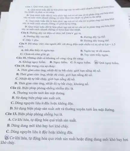 Câu 7. Quá trinh cháy là.
A. Quá trình biến đối lý hóa phức tap xảy ra một cách nhanh chóng có kèm theo
tỏa nhiệt và phát ra tia sáng.
B. Quá trình biến đổi lý hóa phức tạp mà cơ sở của nó là phân ứng oxi hóa khử
xảy ra một cách nhanh chóng có kèm theo tỏa nhiệt và phát ra tia sáng.
C. Quá trình biến đổi lý hóa phức tạp mà cơ sở của nó là phản ứng oxi hóa khử
xảy ra một cách nhanh chóng có phát ra tia sáng.
D. Quá trình biến đối lý hóa phức tạp mà cơ sở của nó là phản ứng oxi hóa khử
xảy ra một cách nhanh chóng có kèm theo tỏa nhiệt.
Câu 8. Đường dây tải điện có điện thế 500kV gọi là.
A. Đường dây cao thế.
B. Đường dây hạ thế.
C. Dây 1 pha.
D. Đường dây trung thế.
Câu 9. Độ nhạy cảm của người đối với dòng điện một chiều có trị số từ 0,6div 1,5
mA.
A. Bắt đầu thấy tê ngón tay.
B. Ngón tay tê rất mạnh
C. Chưa có cảm giác gì.
D. Tay cảm thấy ngứa.
Câu 10. Những chất có khoảng nổ càng rộng thì càng:
A. Không nguy hiểm. B. Nguy hiểm. C. Ít nguy hiểm.
D. Quá nguy hiểm.
Câu 11. Đặc trưng của sự cháy:
A. Thời gian cảm ứng, nhiệt độ tự bắt cháy, giới hạn nồng độ nồ.
B. Thời gian cảm ứng, nhiệt độ cháy,giới hạn nồng độ nổ.
C. Nhiệt độ tự bắt cháy, giới hạn nồng độ nổ.
D. Thời gian cảm ứng, nhiệt độ tự bắt cháy, khoảng nổ.
Câu 12. Biện pháp phòng chống nhiễm độc là.
A. Thường xuyên tưới ẩm mặt đường.
B. Sử dụng biện pháp sản xuất ướt.
C. Dùng nguyên liệu ít độc hoặc không độC.
D. Sử dụng biện pháp sản xuất ướt và thường xuyên tưới ẩm mặt đường.
Câu 13. Biện pháp phòng chống bụi là.
A. Cơ khí hóa., tự động hóa quá trình sản xuất.
B. Dùng dung môi khó bay hơi khó cháy.
C. Dùng nguyên liệu ít độc hoặc không độC.
(D. Cơ khí hóa.tự động hóa quá trình sản xuất hoặc dùng dung môi khó bay hơi
khó cháy.