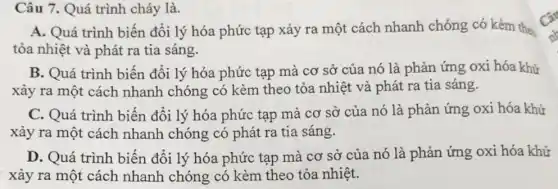 Câu 7. Quá trình cháy là.
A. Quá trình biến đổi lý hóa phức tạp xảy ra một cách nhanh chóng có kèm the
tỏa nhiệt và phát ra tia sáng.
B. Quá trình biến đổi lý hóa phức tạp mà cơ sở của nó là phản ứng oxi hóa khử
xảy ra một cách nhanh chóng có kèm theo tỏa nhiệt và phát ra tia sáng.
C. Quá trình biến đổi lý hóa phức tạp mà cơ sở của nó là phản ứng oxi hóa khử
xảy ra một cách nhanh chóng có phát ra tia sáng.
D. Quá trình biến đổi lý hóa phức tạp mà cơ sở của nó là phản ứng oxi hóa khử
xảy ra một cách nhanh chóng có kèm theo tỏa nhiệt.