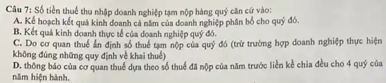 Câu 7: Số tiền thuế thu nhập doanh nghiệp tạm nộp hàng quý cǎn cứ vào:
A. Kế hoạch kết quả kinh doanh cả nǎm của doanh nghiệp phân bổ cho quý đó.
B. Kết quả kinh doanh thực tế của doanh nghiệp quý đó.
C. Do cơ quan thuế ấn định số thuế tạm nộp của quý đó (trừ trường hợp doanh nghiệp thực hiện
không đúng những quy định về khai thuế)
D. thông báo của cơ quan thuế dựa theo số thuế đã nộp của nǎm trước liền kề chia đều cho 4 quý của
nǎm hiện hành.