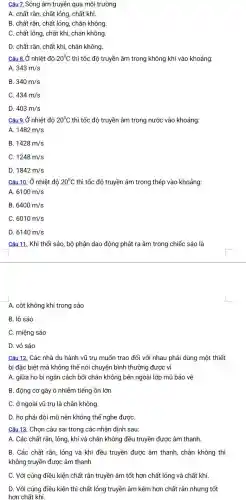 Câu 7. Sóng âm truyền qua môi trường
A. chất rắn, chất lỏng, chất khí.
B. chất rắn, chất lỏng, chân không
C. chất lỏng, chất khí, chân không
D. chất rắn, chất khí, chân không.
Câu 8.Ở nhiệt độ 20^circ C thì tốc độ truyền âm trong không khí vào khoảng:
343m/s
B. 340m/s
C. 434m/s
D. 403m/s
Câu 9. Ở nhiệt độ 20^circ C thì tốc độ truyền âm trong nước vào khoảng:
A. 1482m/s
B. 1428m/s
C 1248m/s
D. 1842m/s
Câu 10. Ở nhiệt đô 20^circ C thì tốc độ truyền âm trong thép vào khoảng:
A 6100m/s
B 6400m/s
C. 6010m/s
D. 6140m/s
Câu 11. Khi thổi sáo , bộ phận dao động phát ra âm trong chiếc sáo là
A. cột không khí trong sáo
B. lỗ sáo
C. miệng sáo
D. vỏ sáo
Câu 12. Các nhà du hành vũ trụ muốn trao đổi với nhau phải dùng một thiết
bị đặc biệt mà không thể nói chuyện bình thường được vì
A. giữa họ bị ngǎn cách bởi chân không bên ngoài lớp mũ bảo vệ
B. động cơ gây ô nhiễm tiếng ồn lớn
C. ở ngoài vũ trụ là chân không
D. họ phải đội mũ nên không thể nghe đượC.
Câu 13. Chọn câu sai trong các nhận đinh sau:
A. Các chất rắn , lỏng, khí và chân không đều truyền được âm thanh.
B. Các chất rắn lỏng và khí đều truyền được âm thanh,chân không thì
không truyền được âm thanh.
C. Với cúng điều kiện chất rắn truyền âm tốt hơn chất lỏng và chất khí.
D. Với cúng điều kiện thì chất lỏng truyền âm kém hơn chất rắn nhưng tốt
hơn chất khí.