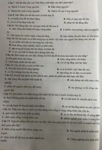 Câu 7 : Đô thị đầu tiên của Việt Nam xuất hiện vào thời gian nào?
A. Thế ki V trước Công nguyên.
B. Đầu công nguyên
C. Thế ki III trước Công nguyên.
D. Thế ki III sau Công nguyên.
Câu 8. Đặc điểm của đô thị nước ta hiện nay là
A. có nhiều loại đô thị khác nhau.
B. Đều có quy mô rất lớn.
C. có cơ sở hạ tầng hiện đại.
D. phân bố rất đồng đều.
Câu 9: Tác động tiêu cực của quá trình đô thị hóa là
A. mức sống dân thành thị ngày càng giảm.
B. ô nhiễm môi trường, mất an ninh trậ
tự,
C. tình trạng đói nghèo ngày càng gia tǎng.
D. làm chậm chuyển dịch cơ cấu kinh
Câu 10. Đô thị nước ta có khả nǎng tạo ra nhiều việc làm cho người lao động chủ yếu do
A. có nhiều nhà đầu tư với nǎng lực vốn lớn.
B. hoạt động công nghiệp, dịch vụ phát triển.
C. tập trung số lượng lớn lao động có trình độ.
D. cơ sở vật chất kĩ thuật, giao thông hiện đại.
Câu 10. Biểu hiện nào sau đây chứng tỏ trình độ đô thị hóa của nước ta còn thấp?
A. Địa giới được mở rộng.
B. Mức sống được cải thiện.
C. Xuất hiện nhiều đô thị mới.
D. Cơ sở hạ tầng còn lạc hậu.
Câu 11: Các đô thị ở nước ta hiện nay
A. chủ yếu là kinh tế nông nghiệp.
B. có tỉ lệ thiếu việc làm rất cao.
C. có thị trường tiêu thụ đa dạng.
D. tập trung đa số đân cư cả nướC.
Câu 12. Đô thị của nước ta chủ yếu là nhỏ, phân bố phân tán làm hạn chế đến
A. khả nǎng đầu tư phát triển kinh tế.
nghiệp.
B. xây dựng các nhà máy công
C. phân bố nguồn nhân lực đất nướC.
người dân
D. tác phong và lối sống của
Câu 13. Khó khǎn lớn nhất trong tiến hành đô thị hóa ở nước ta hiện nay là
A. thiểu không gian cho phát triển đô thị.
chậm.
B. cơ cấu kinh tế chuyển dịch còn
C. cơ cấu kinh tế chuyển dịch còn chậm.
D. cơ sở hạ tầng nước ta còn yếu kéi
Câu 14. Phần lớn dân cư nước ta hiện đang sinh sống ở vùng nông thôn chủ yếu do
A. quá trình đô thị hóa diễn ra chậm.
B. sự di dân từ thành thị về nông thôi
C. điều kiện sống ở nông thôn cao.
D. nhiều ngành phát triển ở nông thô
Câu 15. Nguyên nhân chủ yếu nào sau đây lãm cho quá trình đô thị hóa diễn ra mạnh mẽ tron
thời gian gần đây?
A. Mức sống người dân được nâng cao.
mạnh.
B. Do ngành kinh tế phát triển
C. Quá trình đô thị hóa tự phát mạnh mẽ.
mạnh
D. Công nghiệp hóa phát triển