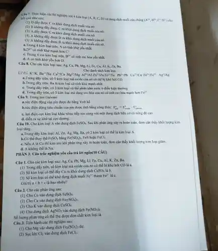 Câu 7. Thực hiện các thí nghiệm với 4 kim loại (A . B, C, D) và dung dịch muối của chúng
(A^2+,B^2+,C^+D^2+)
kết quả như sau:
(1) D đầy được C ra khỏi dung dịch muối của nó.
(2) B không đầy được C ra khỏi dung dịch muối của nó.
(3) A đầy được C ra khỏi dung dịch muối của nó.
(4) A không đầy được D ra khỏi dung dịch muối của nó.
(5) A không đầy được B ra khỏi dung dịch muối của nó.
a. Trong 4 kim loại trên, A có tính khử yếu nhất.
b. D^2+
có tính khử mạnh hơn C^+
C. Trong 4 ion kim loại trên. B^2+ có tính oxi hóa yếu nhất.
d. A có tính khử yếu hơn D.
Câu 8. Cho các kim loại sau: Ag , Ca, Pb, Mg, Li,Fe, Cu, Al,K .Zn. Ba.
Cho danh sách kim loại
Lit/Li K^+/K Ba^2+/B
Ca^2+/CaMgAl^2+/AlZn^2+/ZnFe^2+/Fe Pb^2+PP Ou^2+/CuFe^2+/Fe^2+Ag^+/Ag
a.Trong dãy trên, có 5 kim loại mà oxide của nó có thể bị khử bởi CO.
b.Trong dãy trên.Ba là kim loại có tính khử manh nhất.
C. Trong dãy trên , có 3 kim loại có thể phản khủ nước ở điều kiện thường.
d. Trong dãy trên,có 3 kim loại mà dạng oxi hóa của nó có tính oxi hóa mạnh hơn Fe^2+
Câu 9. Trong pin Galvani
a.sức điện động của pin được đo bằng Volt kế.
b.sức điện động tiêu chuẩn của pin được tính bằng công thức: E_(pin)^o=E_(anode)^o-E_(cathode)^o
C. hai điện cực kim loại khác nhau tiếp xúc cùng với một dung dịch hữu cơ có nồng độ cao.
d. diễn ra sự khử tại cực dương.
Câu 10. Cho kim loại A vào dung dịch FeSO_(4) . Sau khi phản ứng xảy ra hoàn toàn.đem cân thấy khối lương kim
loại tǎng.
a.Trong dãy kim loại: Al, Zn, Ag.Mg, Ba, có 2 kim loại có thể là kim loại A.
b.Có thể thay thế FeSO_(4) bằng Fe(NO_(3))_(2) FeS hoặc FeCl_(2)
C. Nếu A là Cu thì kim sau khi phản ứng xảy ra hoàn toàn, đem cân thấy khối lượng kim loại giảm.
d. A không thể là Na.
PHÀN 3: Câu trắc nghiệm yêu cầu trả lời ngắn(10 CÂU)
Câu 1. Cho các kim loại sau: Ag,Ca, Pb, Mg, Li,Fe, Cu, Al, K . Zn. Ba.
(1) Trong dãy trên số kim loại mà oxide của nó có thể bị khử bởi CO là a.
(2) Số kim loại có thể đẩy Cu ra khỏi dung dịch CuSO_(4) là b.
(3) Số kim loại có thể khử dung dịch muối Fe^3+ thành Fe^2+ là C.
Giá trị a+b+c là bao nhiêu?
Câu 2. Cho các phản ứng sau:
(1) Cho Cu vào dung dịch FeSO_(4)
(2) Cho Cu vào dung dịch Fe_(2)(SO_(4))_(3)
(3) Cho K vào dung dịch CuSO_(4)
(4) Cho dung dịch AgNO_(3) vào dung dịch Fe(NO_(3))_(2)
Số lượng phản ứng có thể thu được đơn chất kim loại là
Câu 3. Tiến hành các thí nghiệm sau:
(1) Cho Mg vào dung dịch Fe_(2)(SO_(4))_(3) dư.
(2) Sục khí Cl_(2) vào dung dịch FeCl_(2)