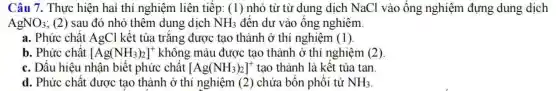 Câu 7. Thưc hiện hai thí nghiêm liên tiếp: (1) nhỏ từ t ùr dung dịch N [aCl và o ống ngh liệm đựng dung dịch
AgNO_(3) ; (2) sau đó nhỏ thêm dung dịch NH_(3) đến dư vào ống nghiêm
a.Phức chất Ag C1 kết tủa trắng được tao thà nh ở thí nghiêm (1)
b. Ph ức chất [Ag(NH_(3))_(2)]^+ khôi ng màu được tạo thà nh ở thí nghiệm (2)
c. Dấu hi ệu nhận biết phức chất [Ag(NH_(3))_(2)]^+ tao thành là kết tủa tan.
NH_(3)