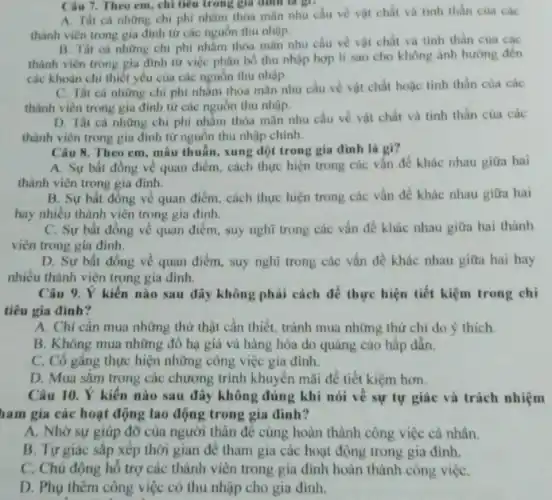 Câu 7. Theo em, chi tiêu trong giá đình là gì?
A. Thit cà những chi phí nhằm thỏa mân nhu cầu về vật chất và tinh thân của các
thành viên trong gia đinh từ các nguồn thu nhập.
B. Tht cà những chi phi nhằm thỏa mãn nhu cầu vé vật chất và tinh thần của các
thành viên trong gia đinh từ việc phân bổ thu nhập hợp lí sao cho không ánh hướng đến
các khoàn chi thiết yếu của các nguồn thu nhập.
C. Tất cà những chi phí nhằm thỏa mãn nhu cầu về vật chất hoặc tinh thần của các
thành viên trong gia đỉnh từ các nguồn thu nhập.
D. Tất cả những chi phí nhằm thỏa mãn nhu cầu về vật chất và tinh thần của các
thành viên trong gia đình từ nguồn thu nhập chinh.
Câu 8. Theo em mâu thuẫn, xung đột trong gia đình là gi?
A. Sự bất đồng về quan điểm, cách thực hiện trong các vấn đề khác nhau giữa hai
thành viên trong gia đinh.
B. Sự bất đồng về quan điểm, cách thực hiện trong các vấn đề khác nhau giữa hai
hay nhiều thành viên trong gia đình.
C. Sự bất đồng về quan điểm, suy nghĩ trong các vấn đề khác nhau giữa hai thành
viên trong gia đình.
D. Sự bất đồng về quan điểm, suy nghĩ trong các vấn đề khác nhau giữa hai hay
nhiều thành viên trong gia đình.
Câu 9. Ý kiến nào sau đây không phải cách để thực hiện tiết kiệm trong chi
tiêu gia đình?
A. Chi cân mua những thứ thật cần thiết, tránh mua những thứ chi do ý thich.
B. Không mua những đồ hạ giá và hàng hóa do quảng cáo hấp dẫn.
C. Cô gắng thực hiện những công việc gia đình.
D. Mua sǎm trong các chương trình khuyến mãi để tiết kiệm hơn.
Câu 10. Ý kiên nào sau đây không đúng khi nói về sự tự giác và trách nhiệm
ham gia các hoạt động lao động trong gia đinh?
A. Nhờ sự giúp đỡ của người thân để cùng hoàn thành công việc cá nhân.
B. Tự giác sắp xếp thời gian để tham gia các hoạt động trong gia đình.
C. Chủ động hồ trợ các thành viên trong gia đình hoàn thành công việC.
D. Phụ thêm công việc có thu nhập cho gia đình.