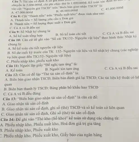 Câu 7: Tài sản cô định A có giá mùa chua có
chuyển là 2.000.000d chi phí chạy thử là 1.000.000d Kế toán xác định so then
vào cột "Nguyên giá TSCĐ" trên "Biên bản giao nhận TSCĐ" là:
A. 47.000 .000đ
B 48.000.000d
C. 45.000 .000đ
Câu 8: Cột "Thành tiền"" trên "Phiếu xuất kho "được tính như sau:
A Thgrave (hat (a))nh tihat (e)n=Sacute (hat (o)) lurong yacute (hat (e))u chat (a)u times Don gihat (a) Thgrave (hat (a))nh tihat (e)n=Sacute (hat (o)) luron
B
C. Cả A và B đều sai
Câu 9: Sổ Nhật ký chung là:
A. Sổ kế toán tổng hợp
B. Sổ kế toán chi tiết
C. Cả A và B đều sai
Câu 10: Cǎn cứ đề ghi vào "Sổ cái TK152- Nguyên vật liệu" theo hình thức Nhật ký
chung là:
A. Số kế toán chi tiết nguyên vật liệu
B. Số dư cuối kỳ trước của TK 152- Nguyên vật liệu và Sổ nhật ký chung (các nghiệp
vụ liên quan đến TK152- Nguyên vật liệu)
C. Phiếu nhập kho , phiếu xuất kho
Câu 12: Cǎn cứ để lập "Thẻ tài sản cố định" là:
A. Biên bàn giao nhận TSCĐ; Biên bản đánh giá lại TSCĐ ; Các tài liệu kỹ thuật có liê
quan
B. Biên bản thanh lý TSCĐ; Bảng phân bổ khấu hao TSCĐ
C. Cả A và B đều đúng
Câu 13: "Biên bản giao nhận tài sản cố định" là cǎn cứ đề:
A. Giao nhận tài sản cố định
B. Giao nhận tài sản cố định, ghi sổ (thẻ) TSCĐ và số kế toán có liên quan
C. Giao nhận tài sản cố định, Ghi số (thẻ) tài sản cố định
Câu 14: Đê ghi vào "Thẻ kho (Sô kho)" kế toán sử dụng các chứng từ:
A. Phiếu nhập kho . Phiếu xuất kho, Hoá đơn giá trị gia tǎng
B. Phiếu nhập kho . Phiếu xuất kho
C. Phiếu nhập kho . Phiếu xuất kho, Giấy báo của ngân hàng