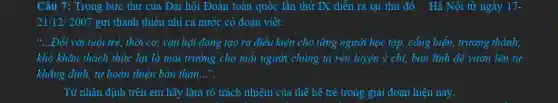 Câu 7: Trong bức thư của Đại hội Đoàn toàn quốc lần thứ IX diễn ra tại thủ đô Hà Nội từ ngày 17-
21/12/ 2007 gửi thanh thiếu nhi cả nước có đoan viết:
66 __ .Đối với tuổi trẻ.thời cơ, vận hội đang tạo ra điều kiện cho từng người học tập, cống hiển,trưởng thành;
khó khǎn thách thức lại là môi trường cho mỗi người chúng ta rèn luyện ý chi, bản lĩnh đề vươn lên tự
khẳng định, tự hoàn thiện bản thân __
Từ nhận định trên em hãy làm rõ trách nhiệm của thế hệ trẻ trong giai đoạn hiện nay.