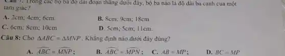 Câu 7. Trong các bọ ba độ dài đoạn thǎng dưới đây, bộ ba nào là độ dài ba cạnh của một
tam giác?
A. 2cm; 4cm; 6cm.
B. 8cm; 9cm; 18cm
C. 6cm; 8cm; 10cm
D. 5cm; 5cm; 11cm.
Câu 8: Cho Delta ABC=Delta MNP . Khǎng định nào dưới đây đúng?
A hat (ABC)=hat (MNP)
B hat (ABC)=hat (MPN)
C. AB=MP
D. BC=MP