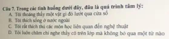 Câu 7. Trong các tình huống dưới đây đâu là quá trình tâm lý:
A. Tôi thoáng thây một vật gì đó lướt qua cửa số
B. Tôi thích sống ở nước ngoài
C. Tôi rất thích thú các môn học liên quan đến nghệ thuật
D. Tôi luôn chǎm chi nghe thầy cô trên lớp mà không bỏ qua một từ nào