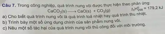 Câu 7. Trong công nghiệp, quá trình nung vôi được thực hiện theo phản ứng:
Delta _(r)H_(298)^circ =179,2kJ
CaCO_(3)(s)arrow CaO(s)+CO_(2)(g)
a) Cho biết quá trình nung vôi là quá trình toả nhiệt hay quá trình thu nhiệt.
b) Trình bày một số ứng dụng chính của sản phẩm nung vôi.
c) Nêu một số tác hại của quá trình nung vôi thủ công đối với môi trường.