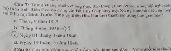 Câu 7: Trong kháng chiến chống thực dân Pháp (1945-1954) trong hội nghị cán
bộ toàn tinh Biên Hòa do đồng chí Hà Huy Giáp thay mặt Xứ ủy Nam bộ triệu tập họp
tại Nhà hội Binh Trước, Tinh ủy Biên Hòa lâm thời thành lập trong thời gian nào?
a. Tháng 9 nǎm 1945.
b. Tháng 4 nǎm 1946.=)?
(c) Ngày 01 tháng 3 nǎm 1948.
d. Ngày 19 tháng 3 nǎm 1948.