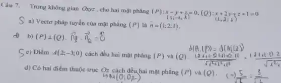 Câu 7. Trong không gian Oxyz,cho hai mặt phẳng
(P):x-y+z=0,(Q):x+2y+z+1=0
S a) Vectơ pháp tuyến của mặt phẳng
(P) là overrightarrow (n)=(1;2;1)
f b) (P)bot (Q)cdot overrightarrow (n)... overrightarrow (n)=8
S c) Điểm A(2;-3;0) cách đều hai mặt phẳng (P) và (Q)
d) Có hai điểm thuộc trục Oz cách đều hai mặt phẳng (P) và (Q)