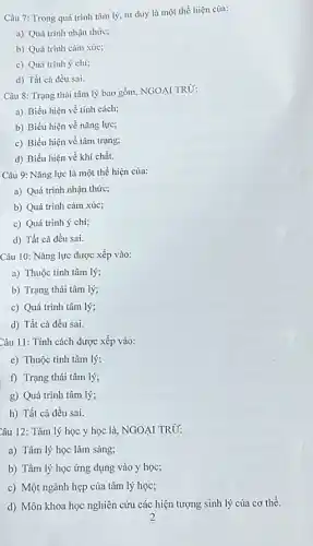 Câu 7: Trong quá trình tâm lý, tư duy là một thể hiện của:
a) Quá trình nhận thức;
b) Quá trình cảm xúc;
c) Quá trình ý chí;
d) Tất cả đều sai.
Câu 8: Trạng thái tâm lý bao gồm.NGOẠI TRỪ:
a) Biểu hiện về tính cách;
b) Biểu hiện về nǎng lực;
c) Biểu hiện về tâm trạng;
d) Biểu hiện về khí chất.
Câu 9: Nǎng lực là một thể hiện của:
a) Quá trình nhận thức;
b) Quá trình cảm xúc;
c) Quá trình ý chí;
d) Tất cả đều sai.
Câu 10: Nǎng lực được xếp vào:
a) Thuộc tính tâm lý;
b) Trạng thái tâm lý;
c) Quá trình tâm lý;
d) Tất cả đều sai.
Câu 11: Tính cách được xếp vào:
c) Thuộc tính tâm lý;
f) Trạng thái tâm lý;
g) Quá trình tâm lý;
h) Tất cả đều sai.
Câu 12: Tâm lý học y học là NGOẠI TRD:
a) Tâm lý học lâm sàng;
b) Tâm lý học ứng dụng vào y học;
c) Một ngành hẹp của tâm lý học;
d) Môn khoa học nghiên cứu các hiện tượng sinh lý của cơ thể.
2