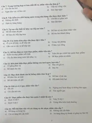 Câu 7: Trong trường hợp có hóa chất đổ ra, nhân viên cần làm gì?
b) Tiếp tục công việc
a) Chi cần lau khô
d) Dọn dẹp ngay
c) Ngǎn khu vực và báo cáo
Câu 8: Việc kiểm tra chất lượng nước trong nhà hàng cần được thực hiện ?
a) Không cần thiết
b) Chỉ khi có phản ánh
c) Định kỳ hàng tháng
d) Một lần/nǎm
Câu 9: Tại sao cần thiết kế khu vực bếp an toàn ?
b) Để bảo vệ sức khỏe nhân viên
a) Để tiết kiệm chi phí
d) Để thu hút khách hàng
c) Để làm cho bếp đẹp hơn
Câu 10: Các bình chữa cháy cần được đặt ở đâu ?
a) Ở vị trí dễ thấy và dễ tiếp cận
b) Trong vǎn phòng
c) Gần cửa ra vào và dễ tiếp cận
d) Ở khu vực riêng
Câu 11: Để bảo đảm an toàn thực phẩm, nhân viên nên ?
b) Tuân thủ quy trình bảo quản thực phẩm
a) Kiểm tra thực phẩm mỗi tuần
d) Để thực phẩm tự nhiên
c) Chi cần hâm nóng trước khi phục vụ
Câu 12: Khi phát hiện thực phẩm không còn tươi ngon, bạn nên ?
a) Cố gắng phục vụ
b) Bán với giá rẻ
c) Để dành cho sau
d) Hủy bỏ
Câu 13: Mục đích chính của hệ thống chữa cháy là gì ?
b) Để bảo vệ tài sản
a) Để đảm bảo an toàn
c) Để tiết kiệm chi phí
d) Để tránh thiệt hại
Câu 14: Khi có rò rỉ gas, nhân viên cần ?
b) Ngừng mọi hoạt động và thông báo ngay
a) Để yên
c) Chi cần mở cửa
d) Tìm nguôn gas
Câu 15: Thực phẩm cần được bảo quản ở nhiệt độ nào ?
a) Dưới 10 độ C
b) Trên 30 độ C
c) Dưới 4 độ C
d) Trong điều kiện bình thường
Câu 16: Mỗi khi làm việc với các dụng cụ sắc nhọn.nhân viên cần ?
b) Không cần cần thận
a) Để dụng cụ trong tay
d) Sử dụng đúng kỹ thuật và gǎng tay bảo hộ
c) Chi sử dụng khi cần thiết