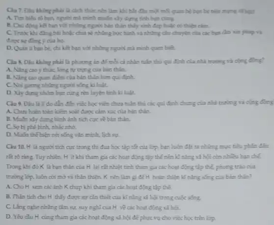 Câu 7. Đàu không phải là cách thức nên làm khi bắt đầu một mỗi quan hệ bạn bè trêm mạng xã hội?
A. Tìm hiếu rô bạn, người mà mình muốn xảy dựng tính ban cung.
B. Chủ động kêt bạn với những người bản thân thấy xinh đẹp hoặc có thiện cim
C. Trước khi đǎng bài hoặc chia sẻ những bức hình và những câu chuyện của các bạn cần xin phép và
được sự đồng ý của ho.
D. Quan li ban bè, chỉ kết bạn với những người mà mình quen biết.
Câu 8. Đâu không phải là phương án để mỗi cá nhân tuân thủ qui định của nhà trường và cọng đồng?
A. Nâng cao ý thức lòng tự trọng của bản thân.
B. Nàng cao quan điểm của bản thân hơn qui định.
C. Noi gương những người sống kỉ luật.
D. Xây dựng nhóm bạn cùng rèn luyện tính kỉ luật.
Cảu 9. Đâu là lí do dẫn đến việc học viên chưa tuân thủ các qui định chung của nhà trường và cộng đồng
A. Chưa hoàn toàn kiếm soát được cảm xúc của bản thân.
B. Muốn xây dựng hình ảnh tích cực về bản thân.
C. So bị phê bình, nhắc nhở.
D. Muốn thế hiện nét sống vǎn minh,lịch sự.
Câu 10. H là người tích cực trong thi đua học tập tốt của lớp, bạn luôn đặt ra những mục tiêu phần đấu
rất rõ ràng. Tuy nhiên, H ít khi tham gia các hoạt động tập thế nên kĩ nǎng xã hội còn nhiêu hạn chế
Trong khi đó K là bạn thân của H lại rất nhiệt tình tham gia các hoạt động tập thể,phong trào của
trường lớp, luôn cởi mở và thân thiện . K nên làm gì đế H_ hoàn thiện kỉ nǎng sống của bản thân?
A. Cho H xem các ảnh K chụp khi tham gia các hoạt động tập thể.
B. Phân tích cho H thấy được sự cần thiết của kĩ nǎng xã hội trong cuộc sống.
C. Lắng nghe những tâm sự, suy nghĩ của H về các hoạt động xã hội.
D. Yêu cầu H cùng tham gia các hoạt động xã hội để phục vụ cho việc học trên lớp.