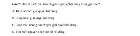 Câu 7: Đâu là bước đầu tiên để giải quyết sự bất đồng trong gia đình?
A. Đề xuất cách giải quyết bất đồng.
B. Cùng nhau giải quyết bất đồng.
C. Cạch mặt, không nói chuyện giải quyết bất đồng.
D. Tìm hiểu nguyên nhân của sự bất đồng.