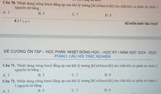 Câu 70. Nhiệt dung riêng kmol đẳng áp của khí lý tưởng
[kCal/kmol.dunderset (.)(hat (o))] cho chất khí có phân tử chứa 1
nguyên tử bằng :
A. 3
B.5
C. 7
D. 9
8 P a g e
ĐỀ CƯƠNG ÔN TẬP - HỌC PHẦN : NHIỆT ĐỘNG HỌC - HỌC KỲ | NĂM HỌC 2024 - 2025
PHẦN I: CÂU HỎ TRẮC NGHIỆM
Câu 71. Nhiệt dung riêng kmol đẳng áp của khí lý tưởng [kCal/kmol.dunderset (.)(hat (o))] cho chất khí có phân tử chứa 2
nguyên tử bằng :
A. 3
B. 5
C. 7
D. 9
Câu 72. Nhiệt dung riêng kmol đǎng áp của khí lý tưởng [kCal/kmol.dunderset (.)(hat (o))] cho chất khí có phân tử chứa geqslant 
3 nguyên tử bằng :
A. 3
B. 5
C. 7
D. 9
BỘ MÔN MÁY TÀU THU