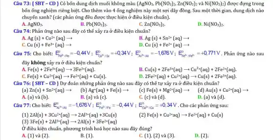 Câu 73: ( SBT - CD ) Có bốn dung dịch muối không màu (AgNO_(3),Pb(NO_(3))_(2),Zn(NO_(3))_(2) và Ni(NO_(3))_(2)) được đựng trong
bốn ống nghiệm riêng biệt. Cho thêm vào 4 ống nghiệm này một sợi dây đồng . Sau một thời gian dung dịch nào
chuyển xanh? (các phản ứng đều được thực hiện ở điều kiện chuẩn).
A. AgNO_(3)
B. Pb(NO_(3))_(2)
C. Zn(NO_(3))_(2)
D. Ni(NO_(3))_(2)
Câu 74: Phản ứng nào sau đây có thể xảy ra ở điều kiện chuẩn?
A. Ag(s)+Cu^2+(aq)arrow 
B. Ag(s)+Sn^2+(aq)arrow 
C Cu(s)+Fe^3+(aq)arrow 
D Cu(s)+Fe^2+(aq)arrow 
Câu 75: Cho biết: E_(Re^2,R_(2))^0=-0,44V;E_(CF^0/Dl)^0=-0,34V;E_(C^2,14)^0=-1,676V;E_(re^3,V_{2e^2)^{ 771V . Phản ứng nào sau
đây không xảy ra ở điều kiện chuẩn?
A. Fe(s)+2Fe^3+(aq)arrow 3Fe^2+(aq)
B. Cu(s)+2Fe^3+(aq)arrow Cu^2+(aq)+2Fe^2+(aq)
C. Fe(s)+Cu^2+(aq)arrow Fe^2+(aq)+Cu(s)
D. 2Fe^2+(aq)+Cu^2+(aq)arrow Cu(s)+2Fe^3+(aq)
Câu 76: SBT - CD } Dự đoán những phản ứng nào sau đây có thể tự xảy ra ở điều kiện chuẩn?
(a) Zn(s)+Sn^2+(aq)arrow  (b) Ag^+(aq)+Fe(s)arrow  (c) Fe(s)+Mg^2+(aq)arrow (d)Au(s)+Cu^2+(aq)arrow 
A. (a) và (b).
B. (a) và (c).
C. (c) và (d).
D. (a) và (d).
Câu 77: Cho biết: E_(A_(4)^0,A_(1))^0=-1,676V;E_(Fe^2+,F_(e))^0=-0,44V;E_(Or^2+,O_(3))^0=+0,34V . Cho các phản ứng sau:
(1) 2Al(s)+3Cu^2+(aq)arrow 2Al^3+(aq)+3Cu(s)
(2) Fe(s)+Cu^2+aq)arrow Fe^2+(aq)+Cu(s)
(3) 3Fe(s)+2Al^3+(aq)arrow 2Al(s)+3Fe^2+(aq)
Ở điều kiện chuẩn,phương trình hoá học nào sau đây đúng?
A. (1) và (2).
B. (1)
C. (1), (2) và (3)
D. (2)