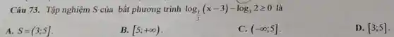 Câu 73. Tập nghiệm S của bất phương trình log_((1)/(3))(x-3)-log_(3)2geqslant 0
là
A. S=(3;5]
B. [5;+infty )
C. (-infty ;5]
D. [3;5]