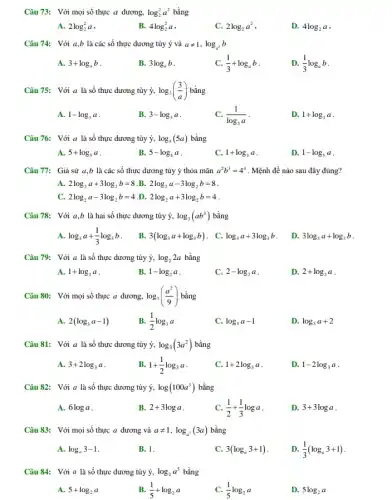 Câu 73: Với mọi số thực a dương, log_(2)^2a^2 bằng
A. 2log_(2)^2a
B. 4log_(2)^2a
C. 2log_(2)a^2
D. 4log_(2)a
Câu 74: Với a,b là các số thực dương tùy ý và aneq 1,log_(a^3)b
A. 3+log_(a)b
B. 3log_(a)b
C. (1)/(3)+log_(a)b
D. (1)/(3)log_(a)b
Câu 75: Với a là số thực dương tùy ý, log_(3)((3)/(a)) bằng
A. 1-log_(3)a
B. 3-log_(3)a
C. (1)/(log_(3)a)
D. 1+log_(3)a
Câu 76: Với a là số thực dương tùy ý, log_(5)(5a) bằng
A. 5+log_(5)a
B. 5-log_(5)a
C. 1+log_(5)a
D. 1-log_(5)a
Câu 77: Giả sử a,b là các số thực dương tùy ý thỏa mãn a^2b^3=4^4 . Mệnh đề nào sau đây đúng?
A. 2log_(2)a+3log_(2)b=8 B. 2log_(2)a-3log_(2)b=8
C. 2log_(2)a-3log_(2)b=4 D. 2log_(2)a+3log_(2)b=4
Câu 78: Với a,b là hai số thực dương tùy ý, log_(3)(ab^3) bằng
log_(3)a+(1)/(3)log_(3)b
B. 3(log_(3)a+log_(3)b) . C. log_(3)a+3log_(3)b
D. 3log_(3)a+log_(3)b
Câu 79: Với a là số thực dương tùy ý, log_(2)2a bằng
A. 1+log_(2)a
B. 1-log_(2)a
C. 2-log_(2)a
D. 2+log_(2)a
Câu 80: Với mọi số thực a dương, log_(3)((a^2)/(9)) bằng
A. 2(log_(3)a-1)
B. (1)/(2)log_(3)a
C. log_(3)a-1
D. log_(3)a+2
Câu 81: Với a là số thực dương tùy ý, log_(3)(3a^2) bằng
A. 3+2log_(3)a
B. 1+(1)/(2)log_(3)a
C. 1+2log_(3)a
D. 1-2log_(3)a
Câu 82: Với a là số thực dương tùy ý, log(100a^3) bằng
A. 6loga
B. 2+3loga
C. (1)/(2)+(1)/(3)loga
D. 3+3loga
Câu 83: Với mọi số thực a dương và aneq 1,log_(a^3)(3a) bằng
A. log_(a)3-1
B.1.
C. 3(log_(a)3+1)
D. (1)/(3)(log_(a)3+1)
Câu 84: Với a là số thực dương tùy ý, log_(2)a^5 bằng
A. 5+log_(2)a
B. (1)/(5)+log_(2)a
C. (1)/(5)log_(2)a
D. 5log_(2)a