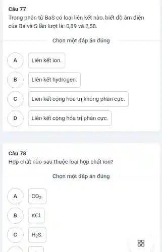 Câu 77
Trong phân tử BaS có loại liên kết nào, biết đô âm điện
của Ba và S lần lượt là: 0,89 và 2,58.
Chọn một đáp án đúng
A Liên kết ion
B ) Liên kết hydrogen.
C ) Liên kết cộng hóa trị không phân cực.
D Liên kết cộng hóa trị phân cực. v
Câu 78
Hợp chất nào sau thuộc loại hợp chất ion?
Chọn một đáp án đúng
A
n
CO_(2)
B KCl.
C H_(2)S C
gg