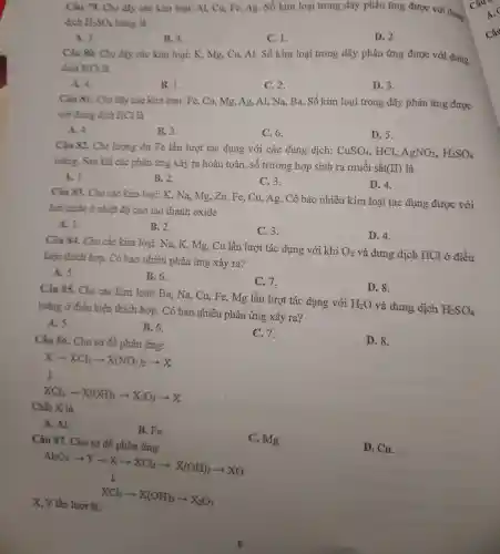 Câu 79. Cho dãy các kim loại: Al,Cu, Fe, Ag. Số kim loại trong dãy phản ứng được với dung
dịch H_(2)SO_(4) loãng là
C. 1.
D. 2.
A. 3.
B. 4.
Câu 80. Cho dãy các kim loại: K,Mg, Cu, Al. Số kim loại trong dãy phản ứng được với dung
dịch HCl là
C. 2.
D. 3.
A. 4.
B. 1.
Câu 81. Cho dãy các kim loại: Fe,Cu, Mg, Ag, Al,Na, Ba. Số kim loại trong dãy phản ứng được
với dung dịch HCl là
C. 6.
D. 5.
A. 4.
B. 3.
Câu 82. Cho lượng dư Fe lần lượt tác dụng với các dung dịch:
CuSO_(4) HCl. AgNO_(3),H_(2)SO_(4)
loãng. Sau khi các phản ứng xảy ra hoàn toàn . số trường hợp sinh ra muối sắt(II) là
B. 2.
C. 3.
D. 4.
A. 1.
Câu 83. Cho các kim loại: K, Na,Mg, Zn, Fe, Cu,Ag. Có bao nhiêu kim loại tác dụng được với
hơi nước ở nhiệt độ cao tạo thành oxide
A. 1.
B. 2.
C.3.
D. 4.
Câu 84. Cho các kim loại: Na, K.Mg, Cu lần lượt tác dụng với khí O_(2) và dung dịch HCl ở điều
kiện thích hợp.. Có bao nhiêu phản ứng xảy ra?
A. 5.
B. 6.
C.7.
D. 8.
Câu 85. Cho các kim loại:Ba, Na, Cu, Fe,Mg lần lượt tác dụng với H_(2)O và dung dịch H_(2)SO_(4)
loãng ở điều kiện thích hợp.. Có bao nhiêu phản ứng xảy ra?
A. 5.
B. 6.
C. 7.
D. 8.
Câu 86. Cho sơ đồ phản ứng:
Xarrow XCl_(2)arrow X(NO_(3))_(2)arrow X
I
XCl_(3)arrow X(OH)_(3)arrow X_(2)O_(3)arrow X
Chất X là
A. Al.
B. Fe.
C. Mg.
D. Cu.
Câu 87. Cho sơ đồ phản ứng:
Al_(2)O_(3)arrow Xarrow Xarrow XCl_(2)arrow X(OH)_(2)arrow XO downarrow XCl_(3)arrow X(OH)_(3)arrow X_(2)O_(3)
X, Y lần lượt là: