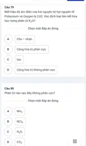 Câu 79
Biết hiệu độ âm điện của hai nguyên tử hai nguyên tố
Potassium và Oxygen là 2,62. Xác định loại liên kết hóa
học trong phân tử K_(2)O
Chọn một đáp án đúng
A Cho - nhận.
B ) Cộng hóa trị phân cực.
C Ion. C
D Cộng hóa trị không phân cực. D
Câu 80
Phân tử nào sau đây không phân cực?
Chọn một đáp án đúng
A NH_(3)
B B
NCl_(3)
C H_(2)O C
D CO_(2) D
gg