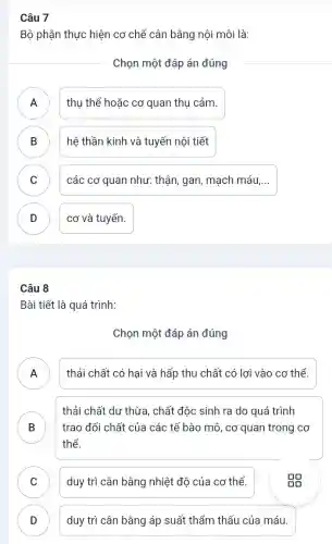 Câu 7
Bộ phận thực hiện cơ chế cân bằng nội môi là:
Chọn một đáp án đúng
A ) thụ thể hoặc cơ quan thụ cảm.
B hệ thần kinh và tuyến nội tiết B
C các cơ quan như:thận, gan, mạch máu,... C
D cơ và tuyến. D
Câu 8
Bài tiết là quá trình:
Chọn một đáp án đúng
A thải chất có hại và hấp thu chất có lơi vào cơ thể.
.
B trao đổi chất của các tế bào mô , cơ quan trong cơ
thải chất dư thừa , chất độc sinh ra do quá trình
D
thể.
C duy trì cân bằng nhiệt đô của cơ thể.
D duy trì cân bằng áp suất thẩm thấu của máu.
v