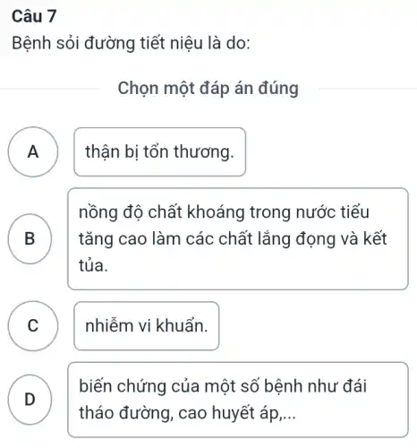 Câu 7
Bệnh sỏi đường tiết niệu là do:
Chọn một đáp án đúng
A ) thận bị tổn thương.
B B
nồng độ chất khoáng trong nước tiểu
tǎng cao làm các chất lắng đọng và kết
tủa.
C ) nhiễm vi khuẩn.
D
biến chứng của một số bệnh như đái
tháo đường, cao huyết áp __