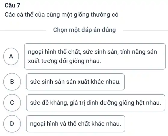 Câu 7
Các cá thể của cùng một giống thường có
Chọn một đáp án đúng
A . )
ngoại hình thể chất, sức sinh sản, tính nǎng sản
xuất tương đối giống nhau.
B sức sinh sản sản xuất khác nhau.
.
C v
sức đề kháng, giá trị dinh dưỡng giống hệt nhau.
D ngoại hình và thể chất khác nhau.
.