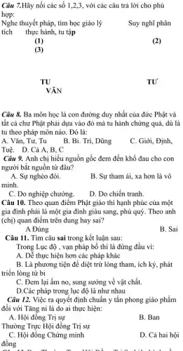 Câu 7.Hãy nối các số 1,2,3, với các câu trả lời cho phù
hợp:
tích thực hành, tu tập
Nghe thuyết pháp, tìm học giáo lý
Suy nghĩ phân
(2)
TU
(1)
(3)
TU
VĂN
Câu 8. Ba môn học là con đường duy nhất của đức Phật và
tất cả chư Phât phải dựa vào đó mà tu hành chứng : quả, dù là
tu theo pháp môn nào. Đó là:
A. Vǎn, Tư, Tu
B. Bi. Trí, Dũng
C. Giới, Định,
Tuê. D. Cả A . B. C
Câu 9. Anh chị hiểu nguồn gốc đem đến khổ đau cho con
người bắt nguồn từ đâu?
A. Sự nghèo đói.
B. Sư tham ái , xa hơn là vô
minh.
C. Do nghiệp chướng.
D. Do chiến tranh.
Câu 10. Theo quan điểm Phật giáo thì hạnh phúc của một
gia đình phải là một gia đình giàu sang, phú quý. Theo , anh
(chị) quan điểm trên dung hay sai?
A Đúng
B. Sai
Câu 11. Tìm câu sai trong kết luận sau:
Trong Lục độ , vạn pháp bố thí là đứng đầu vì:
A. Dễ thực hiện hơn các pháp khác
B. Là phương tiện để diệt trừ lòng tham, ích kỷ, phát
triển lòng từ bi
C. Đem lai ấm no, sung sướng về vật chất.
D.Các pháp trong lục độ là như nhau
Câu 12. Việc ra quyết định chuẩn y tấn phong giáo phẩm
đối với Tǎng ni là do ai thực hiện:
A. Hội đồng Trị sự
B. Ban
Thường Trực Hội đồng Trị sự
C. Hội đồng Chứng minh
đồng
D. Cả hai hội
Tia liên hành