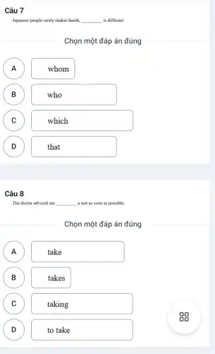 Câu 7
Japanese people rarely shakes hands. __ is different.
Chọn một đáp án đúng
A A
whom
B B
who
C C
which
D D
that
Câu 8
The doctor adviced me __ a rest as soon as possible.
Chọn một đáp án đúng
A
.
take
B B
takes
C C
taking
D D
to take
gg