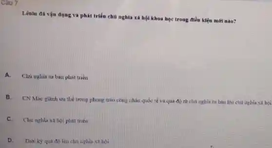 Câu 7
Lênin đã vận dụng và phát triển chủ nghĩa xã hội khoa học trong điều kiện mới nào?
A.
Chủ nghìa tư bàn phát trién
B. CN Mác gianh ưu thế trong phong trào công nhân quốc tế và quả độ từ chủ nghĩa tư bàn lên chủ nghĩa xã hỏi
C.
Chủ nghĩa xã hội phát triên
D.Thời kỳ quá độ lên chủ nghịa xã bội