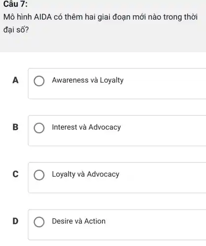 Câu 7:
Mô hình AIDA có thêm hai giai đoạn mới nào trong thời
đại số?
A
Awareness và Loyalty
B
Interest và Advocacy
C
Loyalty và Advocacy
D
Desire và Action