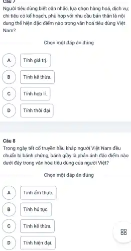 Câu 7
Người tiêu dùng biết cân nhắc, lựa chọn hàng hoá, dịch vụ;
chi tiêu có kế hoạch , phù hợp với nhu cầu bản thân là nội
dung thể hiện đặc điểm nào trong vǎn hoá tiêu dùng Việt
Nam?
Chọn một đáp án đúng
A Tính giá trị. A
B Tính kế thừa.
D
C Tính hợp lí. C
D Tính thời đại
D
Câu 8
Trong ngày tết cổ truyền hầu khắp người Việt Nam đều
chuẩn bị bánh chứng , bánh giầy là phản ánh đặc điểm nào
dưới đây trong vǎn hóa tiêu dùng của người Việt?
Chọn một đáp án đúng
A Tính ẩm thực.
A
B D
Tính hủ tục.
C C
Tính kế thừa.
D D
Tính hiện đại.