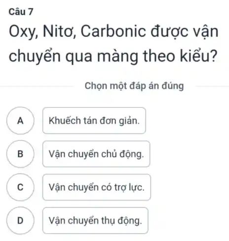 Câu 7
Oxy, Nitơ , Carbonic được vân
chuyển qua màng theo kiểu?
Chọn một đáp án đúng
A . ) Khuếch tán đơn giản.
B B Vận chuyển chủ động.
C Vận chuyển có trợ lực. c
Vận chuyển thụ động.